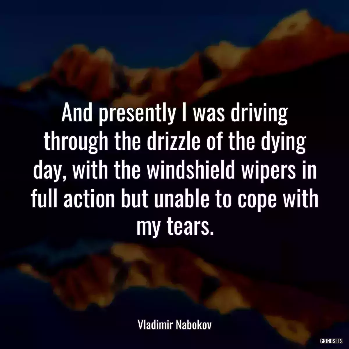 And presently I was driving through the drizzle of the dying day, with the windshield wipers in full action but unable to cope with my tears.