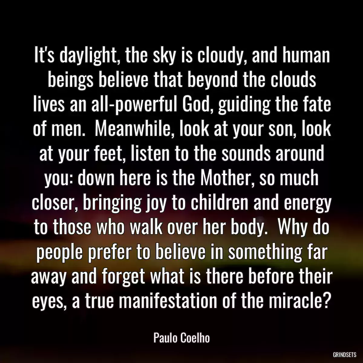 It\'s daylight, the sky is cloudy, and human beings believe that beyond the clouds lives an all-powerful God, guiding the fate of men.  Meanwhile, look at your son, look at your feet, listen to the sounds around you: down here is the Mother, so much closer, bringing joy to children and energy to those who walk over her body.  Why do people prefer to believe in something far away and forget what is there before their eyes, a true manifestation of the miracle?