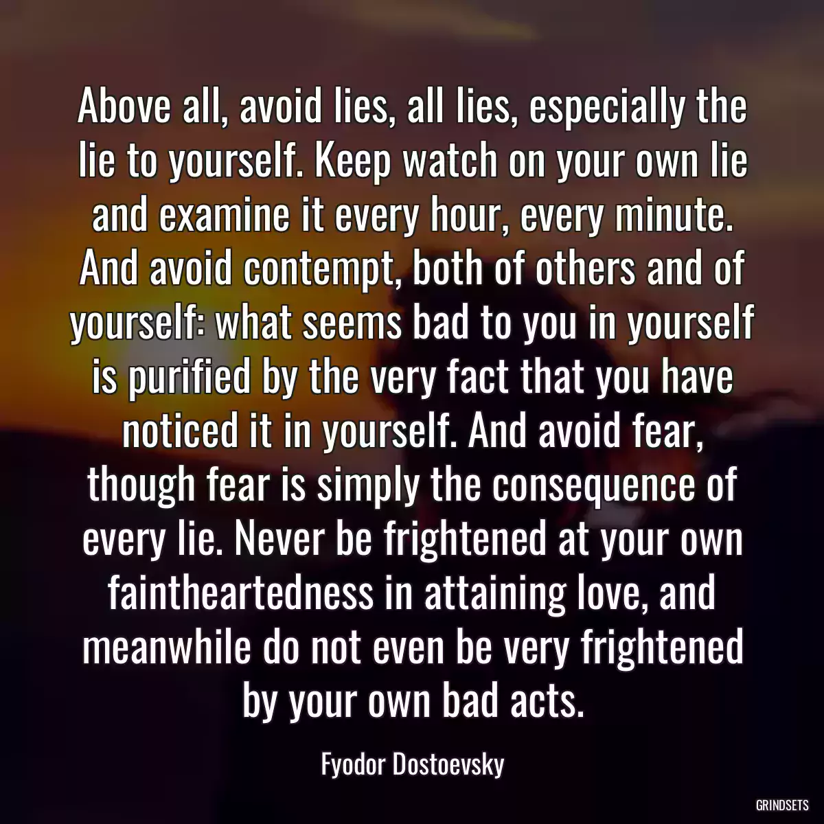 Above all, avoid lies, all lies, especially the lie to yourself. Keep watch on your own lie and examine it every hour, every minute. And avoid contempt, both of others and of yourself: what seems bad to you in yourself is purified by the very fact that you have noticed it in yourself. And avoid fear, though fear is simply the consequence of every lie. Never be frightened at your own faintheartedness in attaining love, and meanwhile do not even be very frightened by your own bad acts.