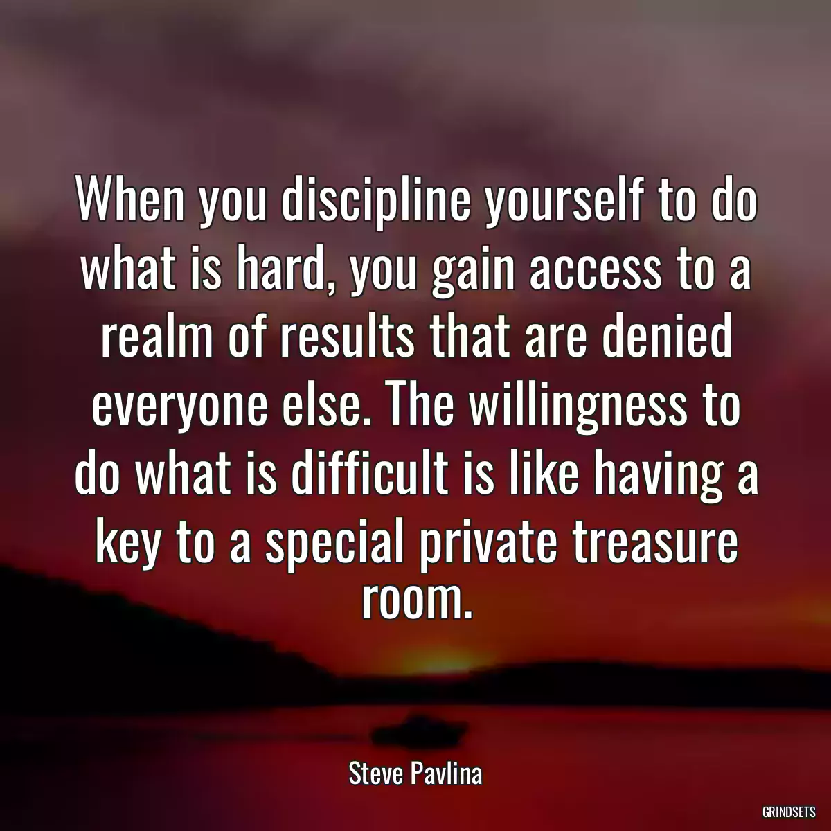 When you discipline yourself to do what is hard, you gain access to a realm of results that are denied everyone else. The willingness to do what is difficult is like having a key to a special private treasure room.