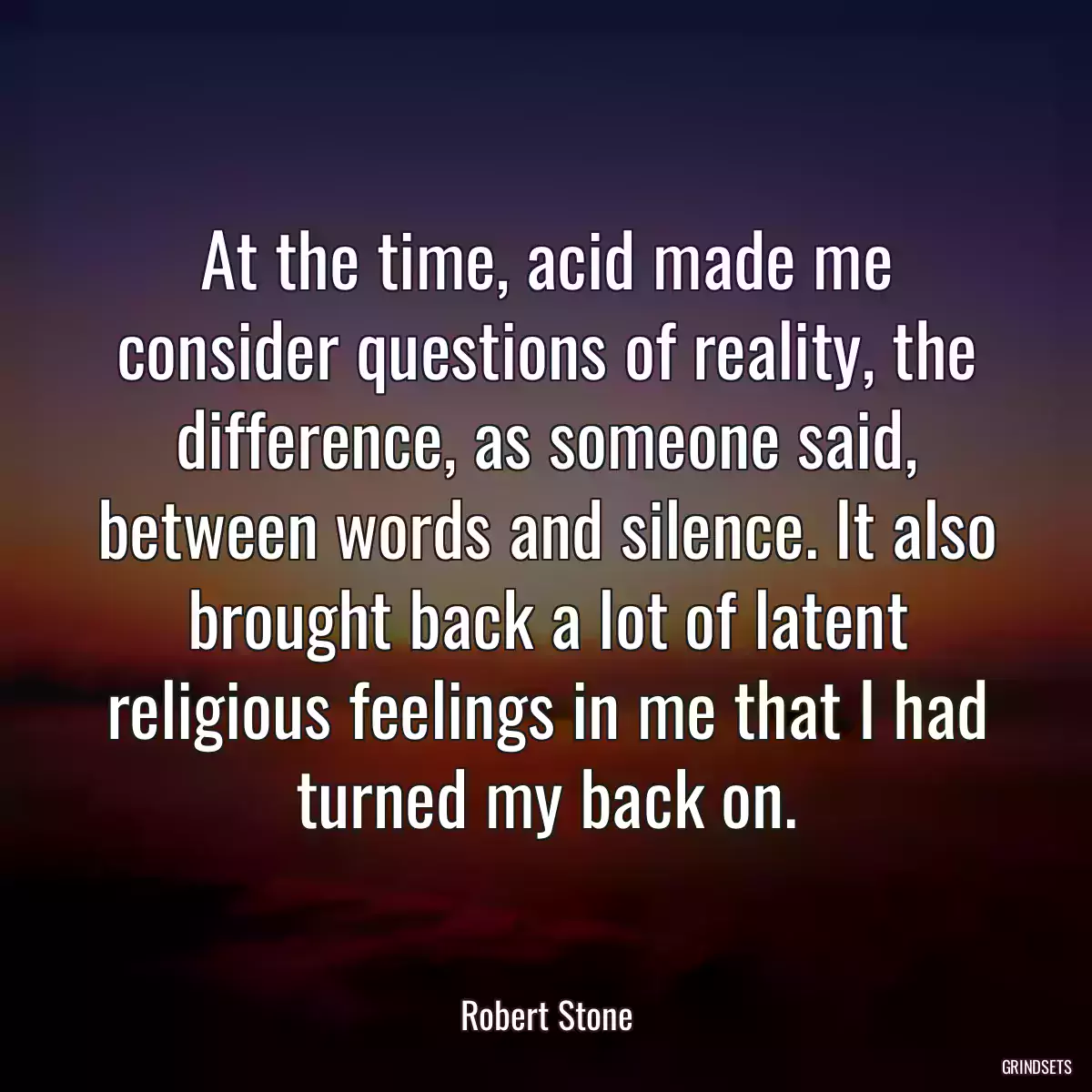 At the time, acid made me consider questions of reality, the difference, as someone said, between words and silence. It also brought back a lot of latent religious feelings in me that I had turned my back on.