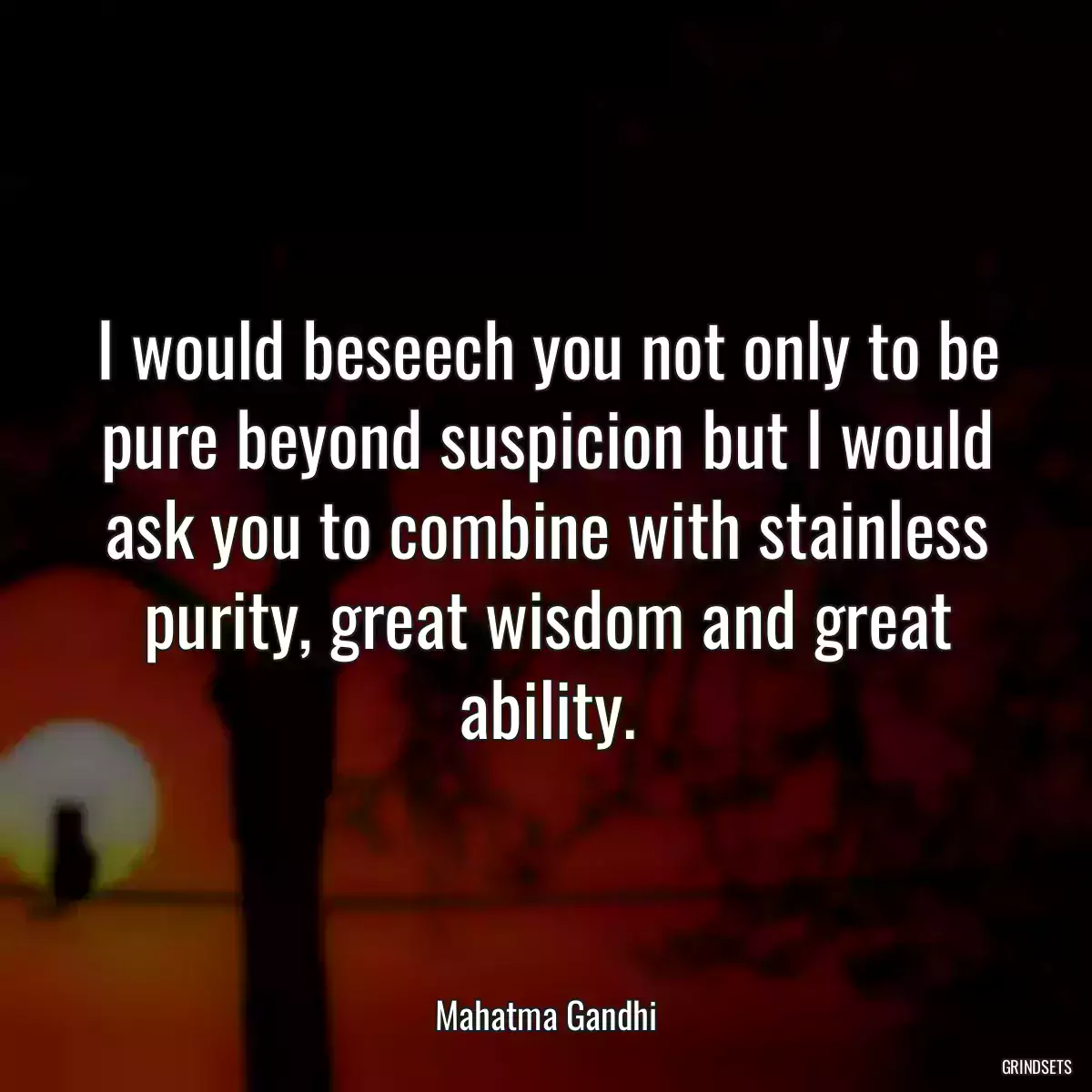 I would beseech you not only to be pure beyond suspicion but I would ask you to combine with stainless purity, great wisdom and great ability.