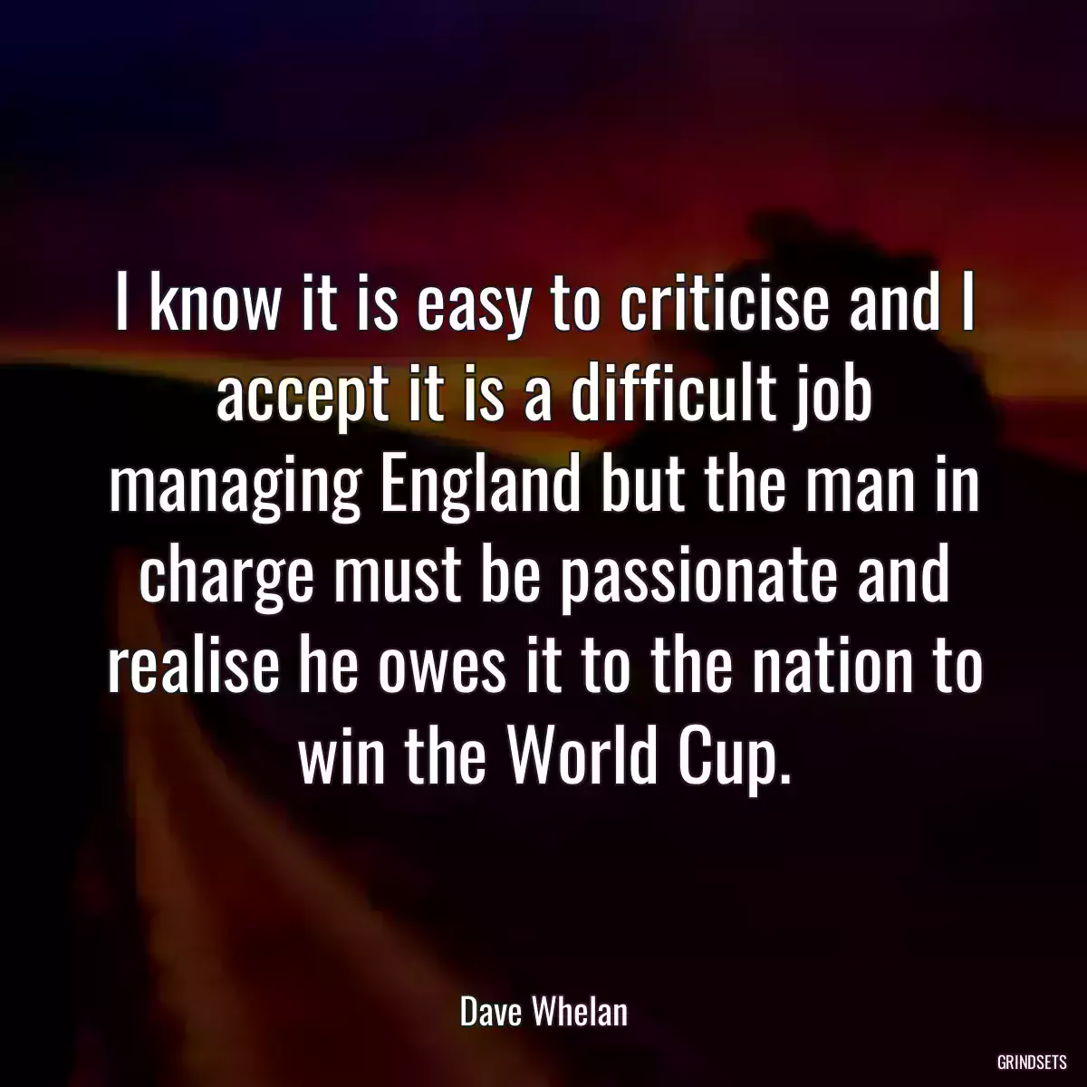 I know it is easy to criticise and I accept it is a difficult job managing England but the man in charge must be passionate and realise he owes it to the nation to win the World Cup.