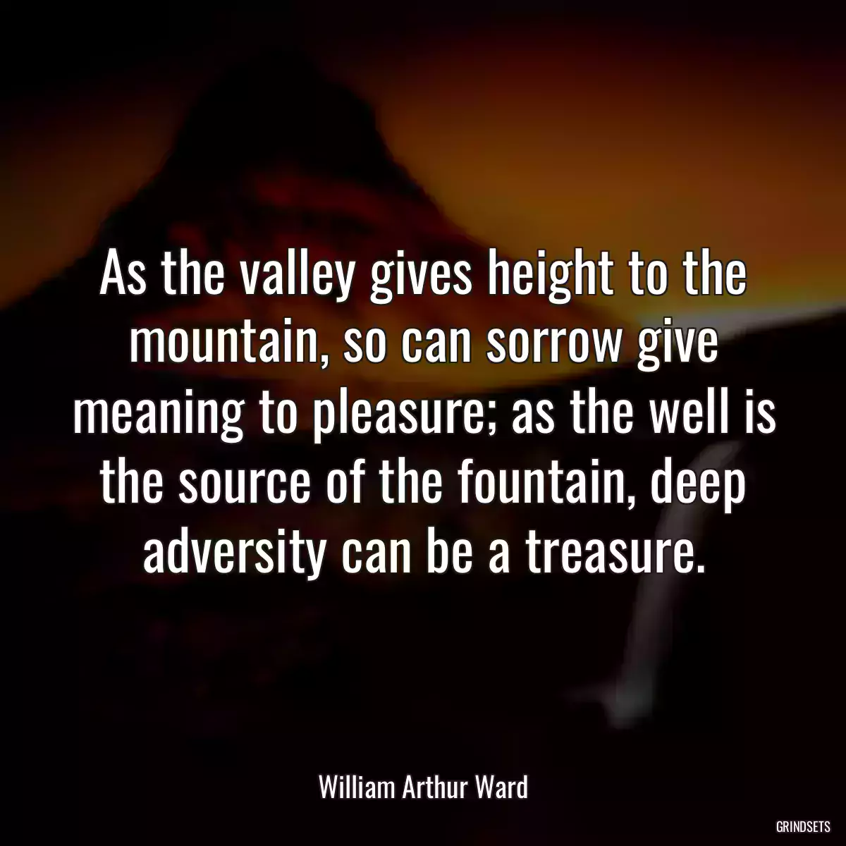 As the valley gives height to the mountain, so can sorrow give meaning to pleasure; as the well is the source of the fountain, deep adversity can be a treasure.