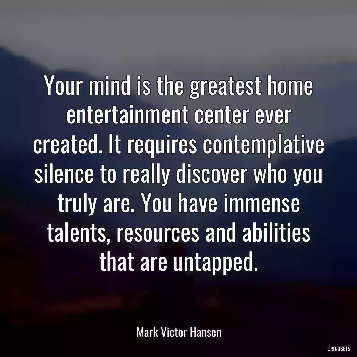 Your mind is the greatest home entertainment center ever created. It requires contemplative silence to really discover who you truly are. You have immense talents, resources and abilities that are untapped.