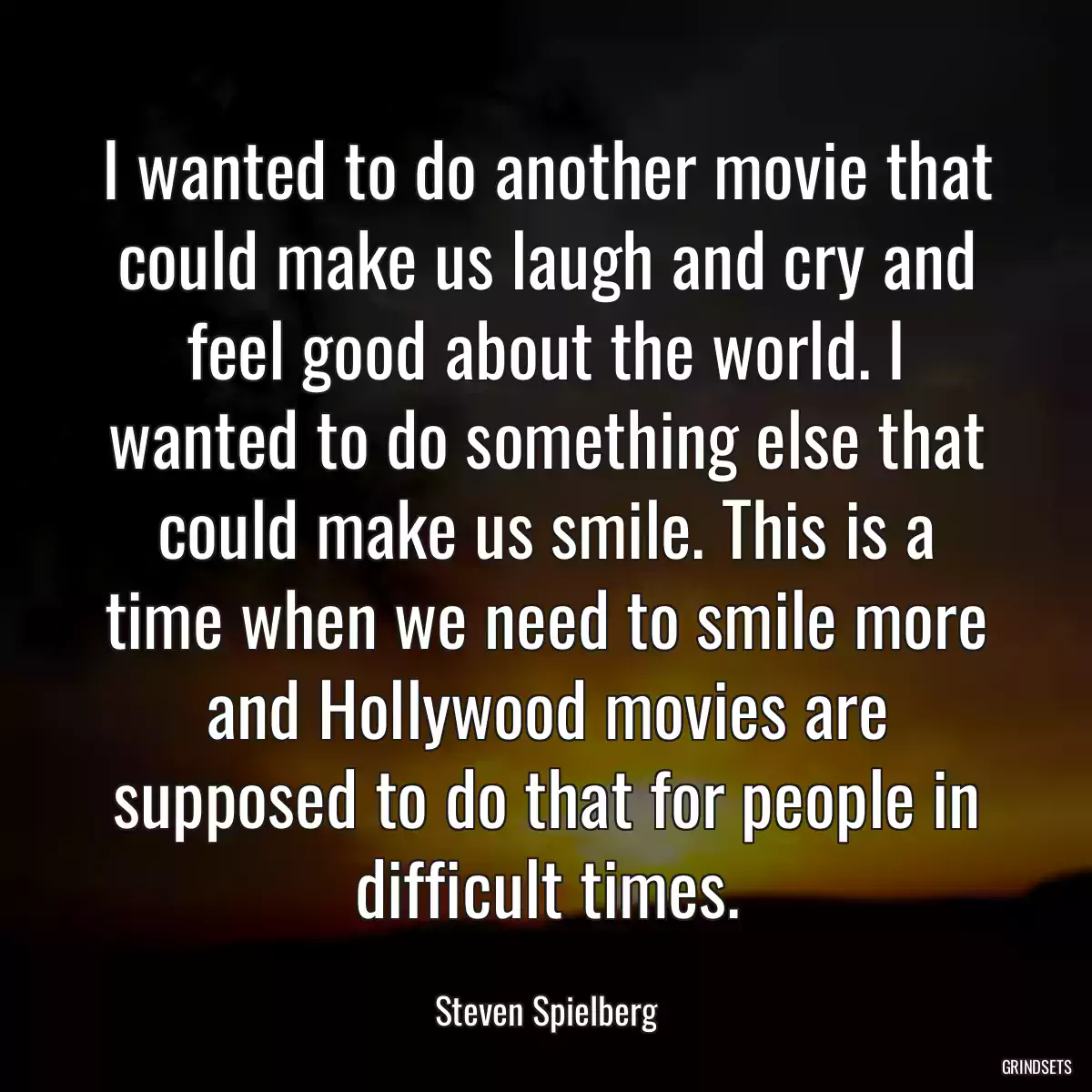 I wanted to do another movie that could make us laugh and cry and feel good about the world. I wanted to do something else that could make us smile. This is a time when we need to smile more and Hollywood movies are supposed to do that for people in difficult times.