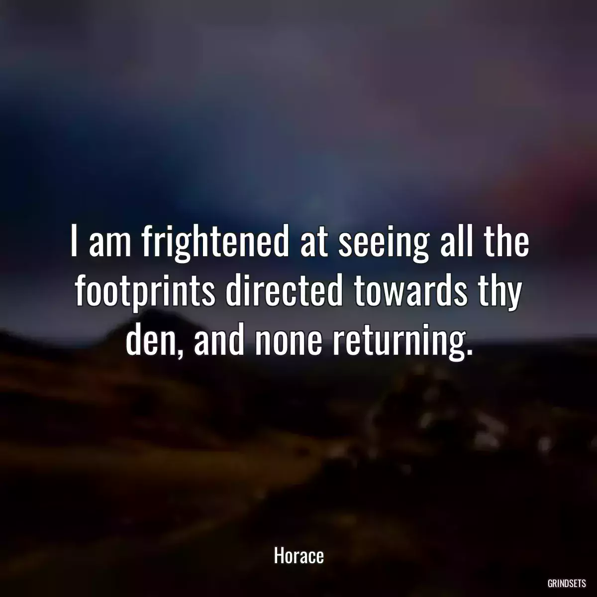 I am frightened at seeing all the footprints directed towards thy den, and none returning.