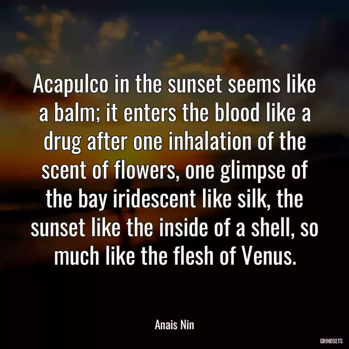 Acapulco in the sunset seems like a balm; it enters the blood like a drug after one inhalation of the scent of flowers, one glimpse of the bay iridescent like silk, the sunset like the inside of a shell, so much like the flesh of Venus.