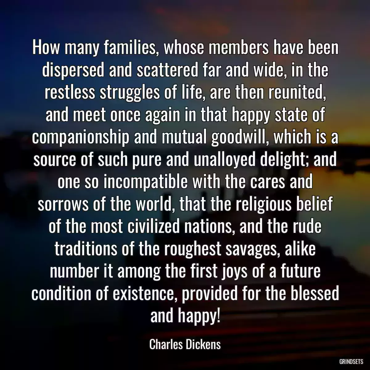 How many families, whose members have been dispersed and scattered far and wide, in the restless struggles of life, are then reunited, and meet once again in that happy state of companionship and mutual goodwill, which is a source of such pure and unalloyed delight; and one so incompatible with the cares and sorrows of the world, that the religious belief of the most civilized nations, and the rude traditions of the roughest savages, alike number it among the first joys of a future condition of existence, provided for the blessed and happy!