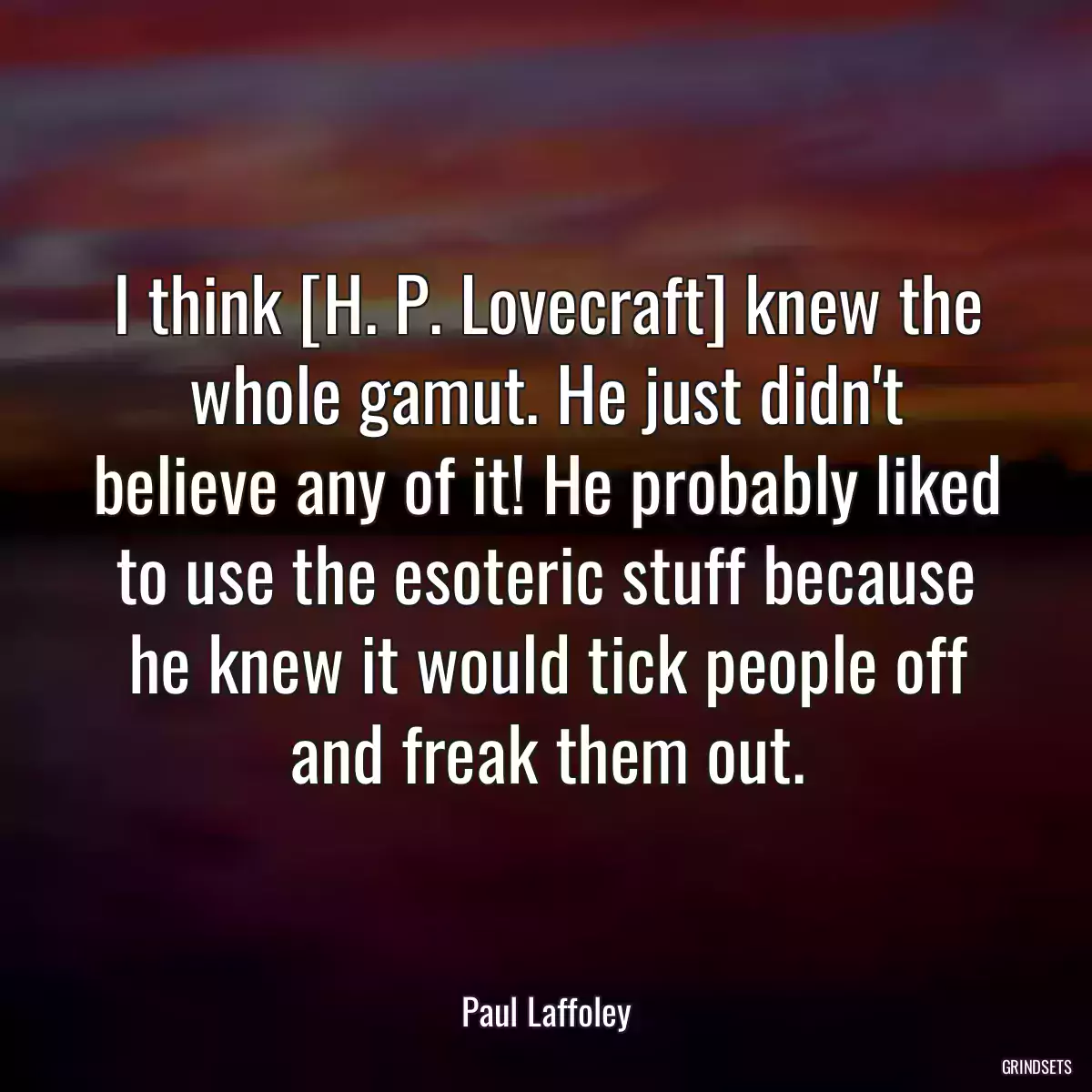 I think [H. P. Lovecraft] knew the whole gamut. He just didn\'t believe any of it! He probably liked to use the esoteric stuff because he knew it would tick people off and freak them out.