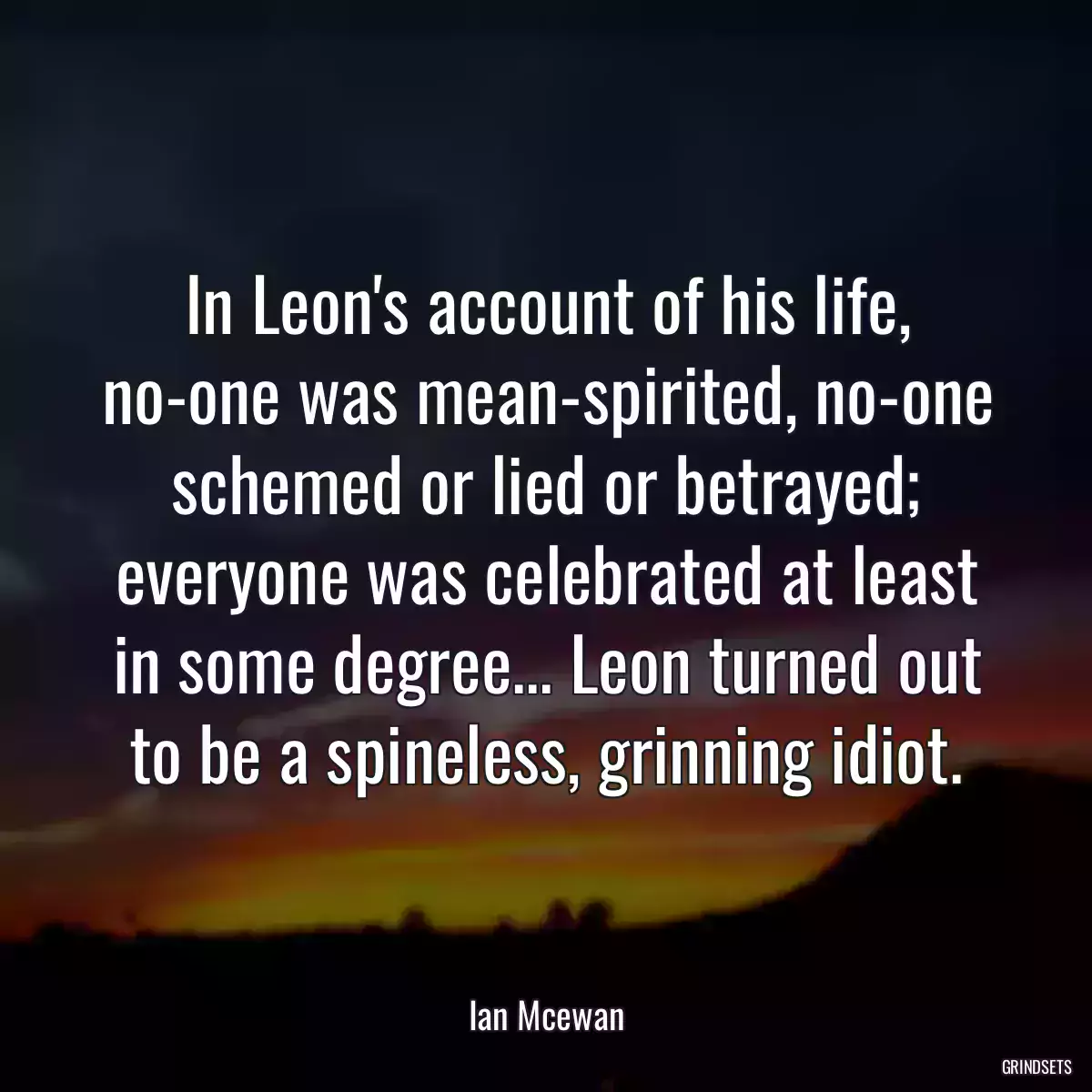 In Leon\'s account of his life, no-one was mean-spirited, no-one schemed or lied or betrayed; everyone was celebrated at least in some degree... Leon turned out to be a spineless, grinning idiot.