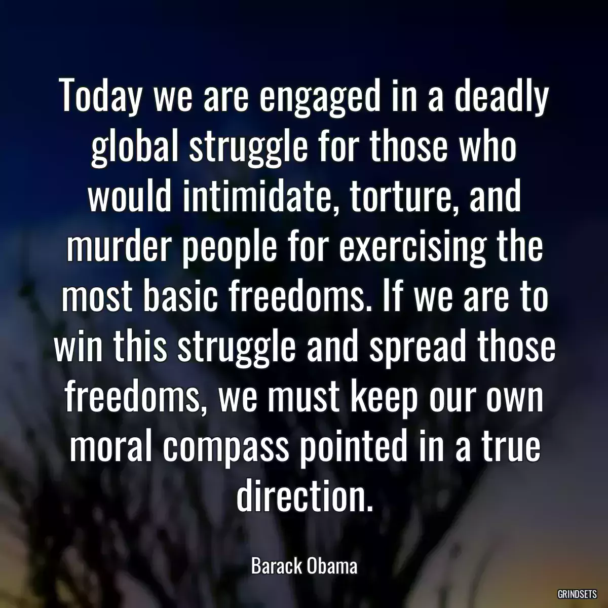 Today we are engaged in a deadly global struggle for those who would intimidate, torture, and murder people for exercising the most basic freedoms. If we are to win this struggle and spread those freedoms, we must keep our own moral compass pointed in a true direction.