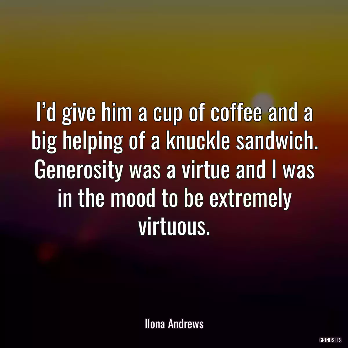 I’d give him a cup of coffee and a big helping of a knuckle sandwich. Generosity was a virtue and I was in the mood to be extremely virtuous.