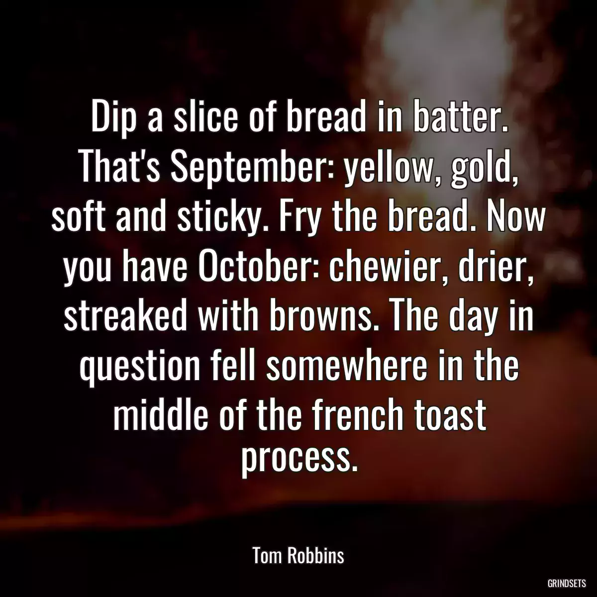 Dip a slice of bread in batter. That\'s September: yellow, gold, soft and sticky. Fry the bread. Now you have October: chewier, drier, streaked with browns. The day in question fell somewhere in the middle of the french toast process.