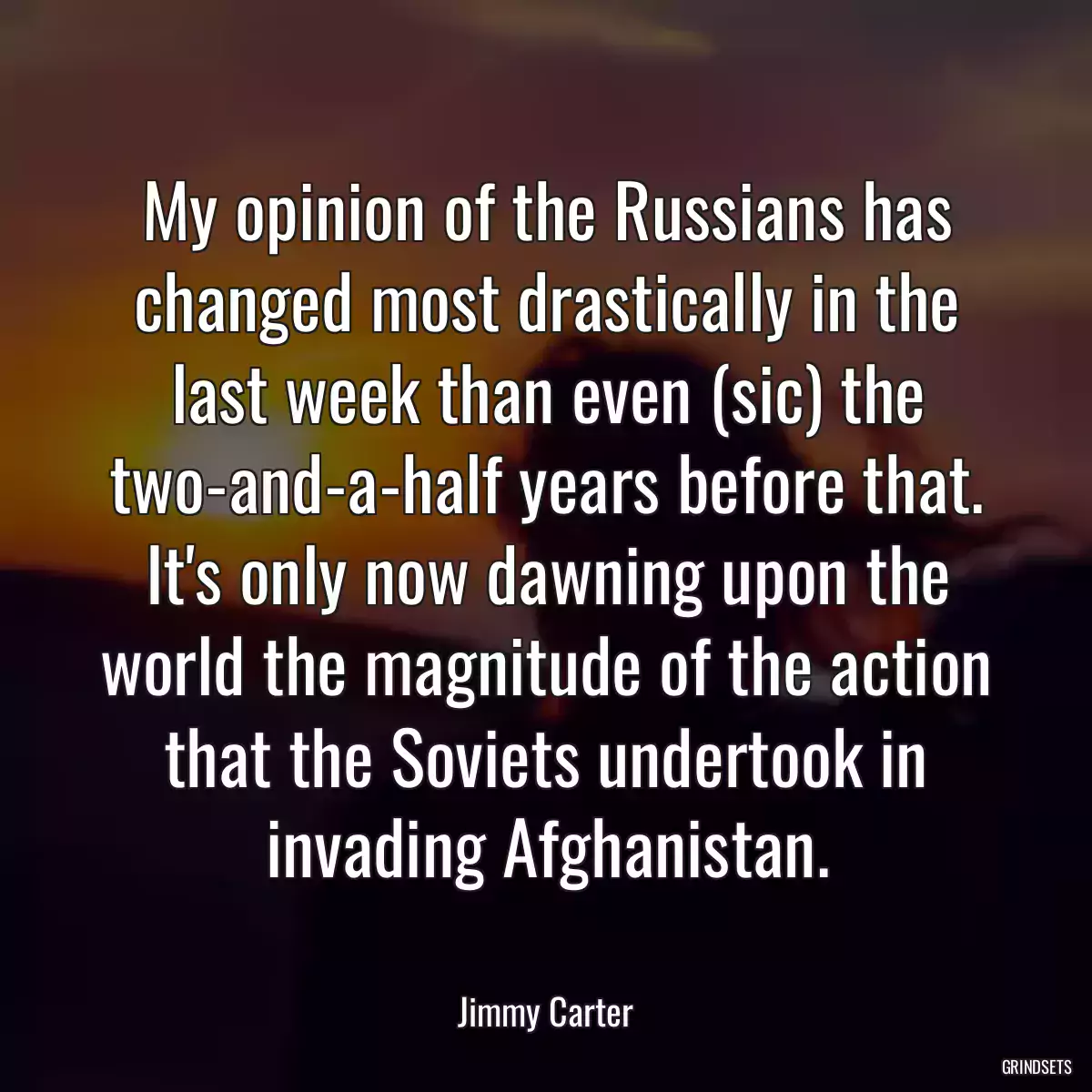 My opinion of the Russians has changed most drastically in the last week than even (sic) the two-and-a-half years before that. It\'s only now dawning upon the world the magnitude of the action that the Soviets undertook in invading Afghanistan.