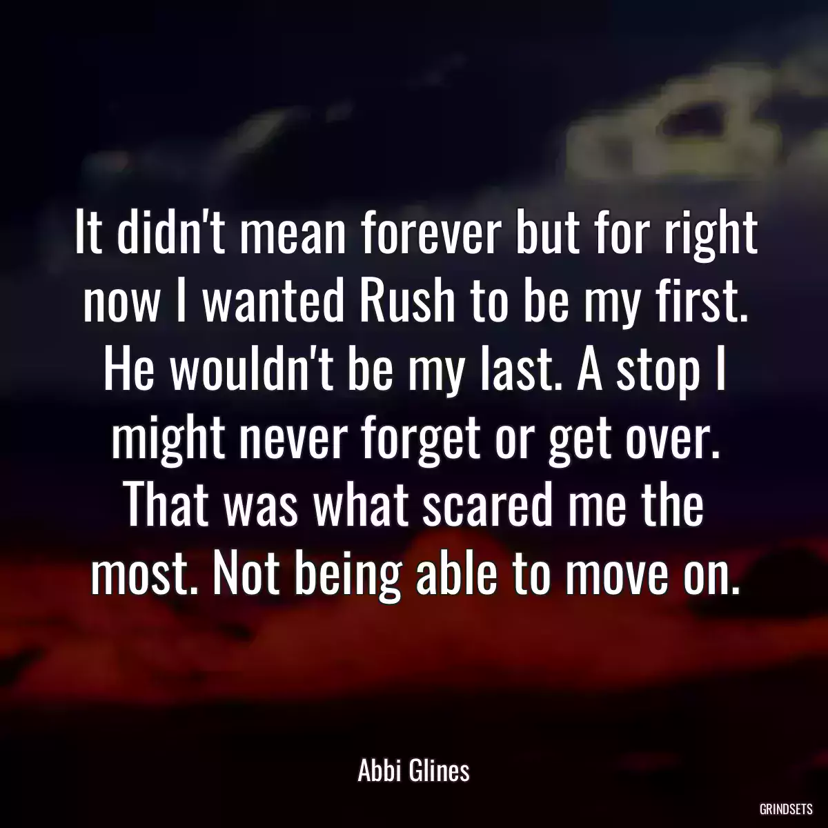 It didn\'t mean forever but for right now I wanted Rush to be my first. He wouldn\'t be my last. A stop I might never forget or get over. That was what scared me the most. Not being able to move on.