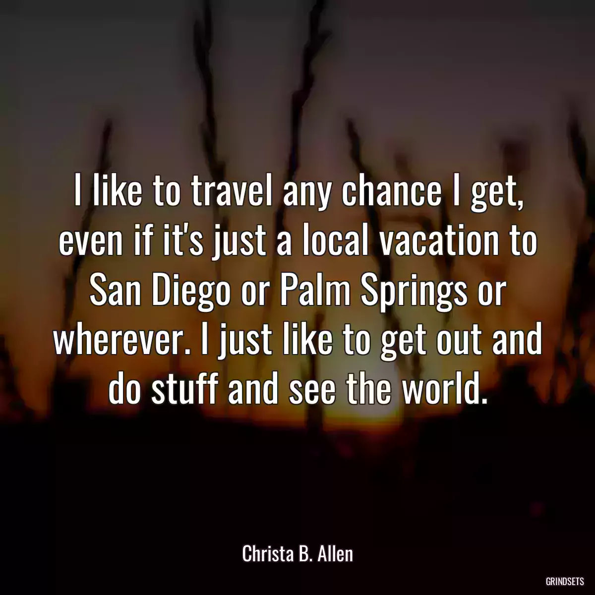 I like to travel any chance I get, even if it\'s just a local vacation to San Diego or Palm Springs or wherever. I just like to get out and do stuff and see the world.