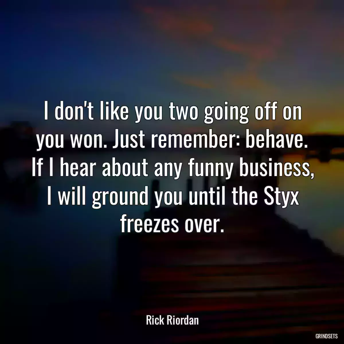 I don\'t like you two going off on you won. Just remember: behave. If I hear about any funny business, I will ground you until the Styx freezes over.