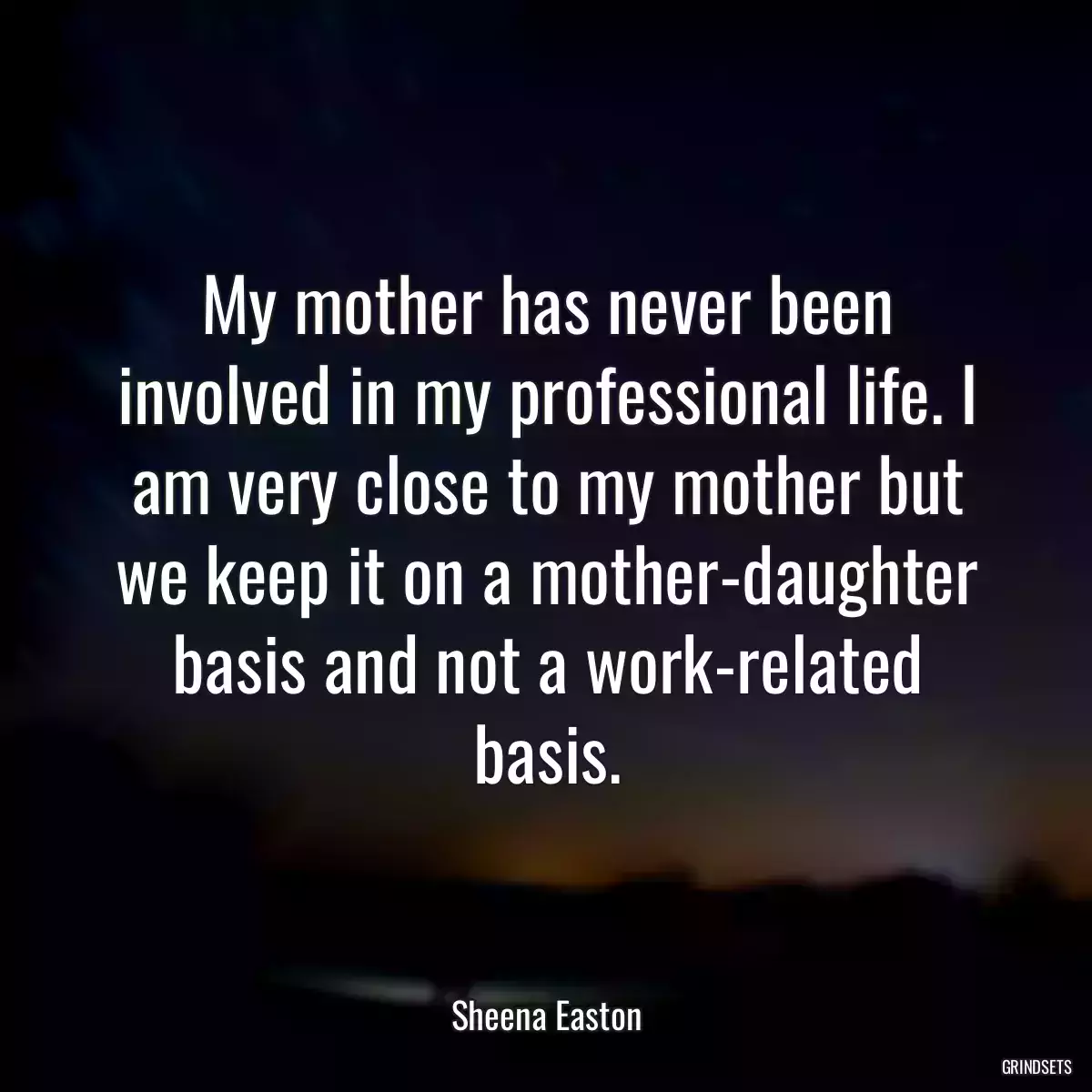 My mother has never been involved in my professional life. I am very close to my mother but we keep it on a mother-daughter basis and not a work-related basis.