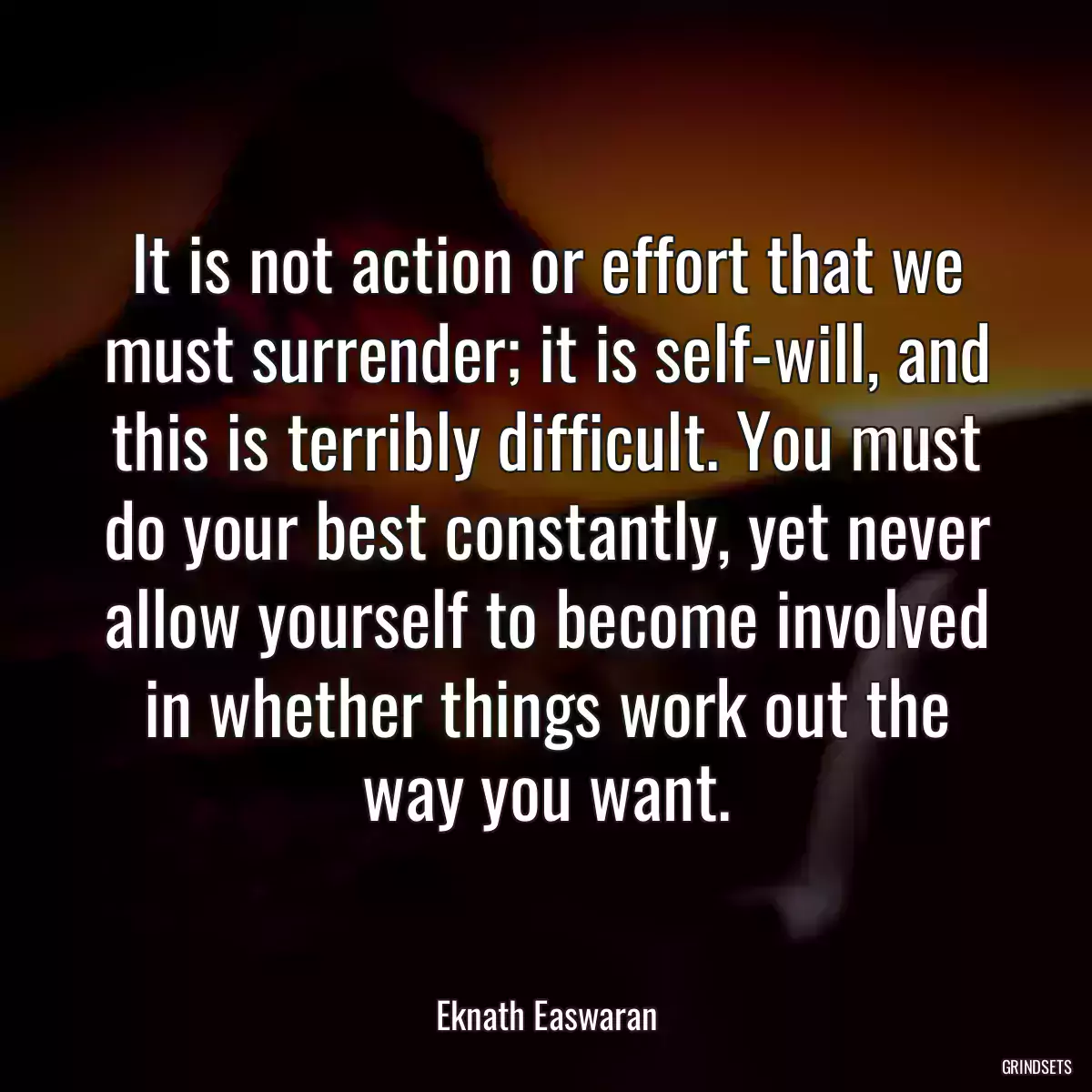 It is not action or effort that we must surrender; it is self-will, and this is terribly difficult. You must do your best constantly, yet never allow yourself to become involved in whether things work out the way you want.