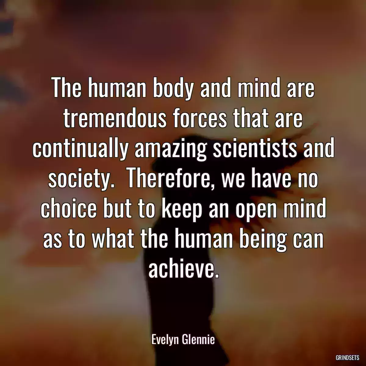 The human body and mind are tremendous forces that are continually amazing scientists and society.  Therefore, we have no choice but to keep an open mind as to what the human being can achieve.