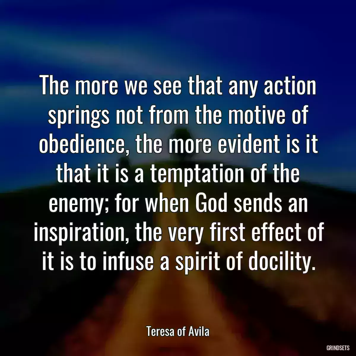 The more we see that any action springs not from the motive of obedience, the more evident is it that it is a temptation of the enemy; for when God sends an inspiration, the very first effect of it is to infuse a spirit of docility.