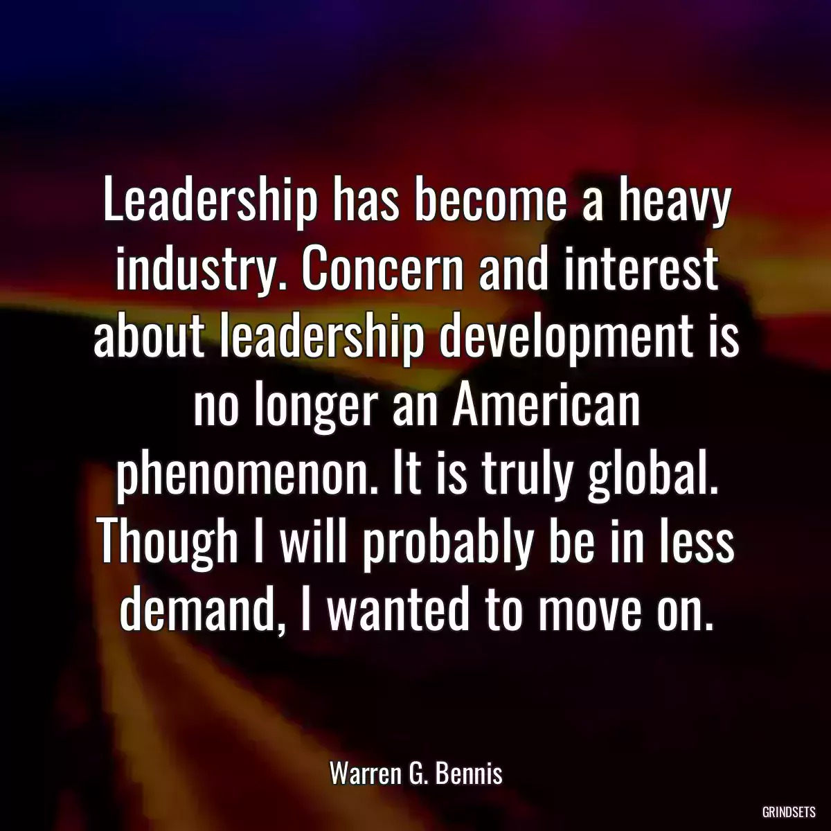 Leadership has become a heavy industry. Concern and interest about leadership development is no longer an American phenomenon. It is truly global. Though I will probably be in less demand, I wanted to move on.