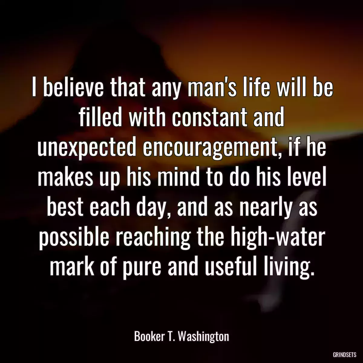 I believe that any man\'s life will be filled with constant and unexpected encouragement, if he makes up his mind to do his level best each day, and as nearly as possible reaching the high-water mark of pure and useful living.