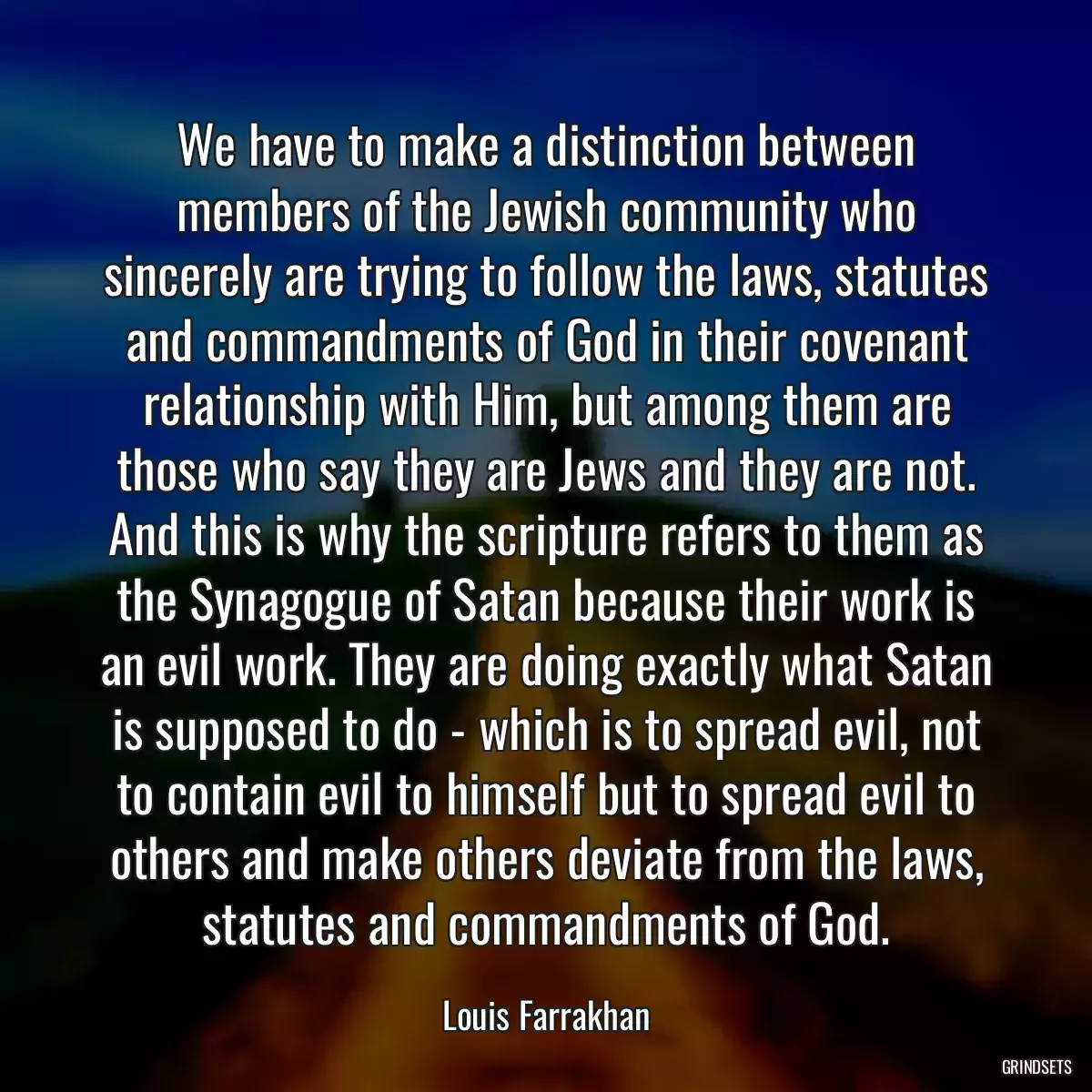 We have to make a distinction between members of the Jewish community who sincerely are trying to follow the laws, statutes and commandments of God in their covenant relationship with Him, but among them are those who say they are Jews and they are not. And this is why the scripture refers to them as the Synagogue of Satan because their work is an evil work. They are doing exactly what Satan is supposed to do - which is to spread evil, not to contain evil to himself but to spread evil to others and make others deviate from the laws, statutes and commandments of God.