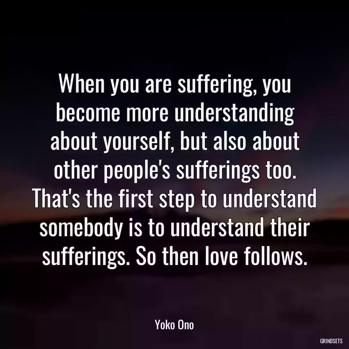 When you are suffering, you become more understanding about yourself, but also about other people\'s sufferings too. That\'s the first step to understand somebody is to understand their sufferings. So then love follows.