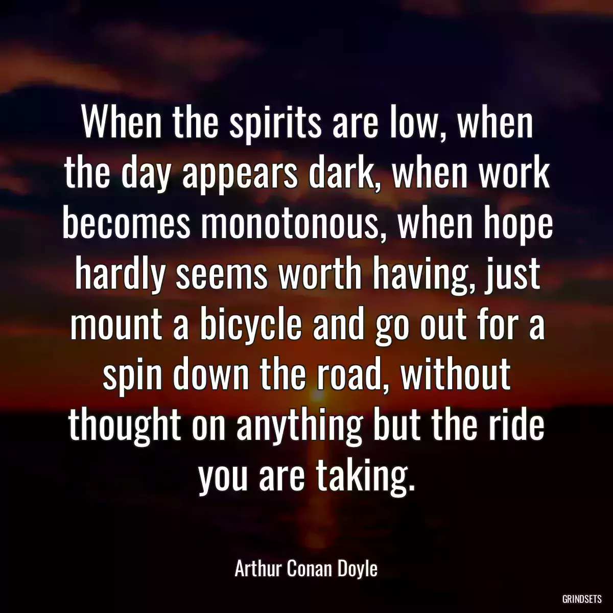 When the spirits are low, when the day appears dark, when work becomes monotonous, when hope hardly seems worth having, just mount a bicycle and go out for a spin down the road, without thought on anything but the ride you are taking.