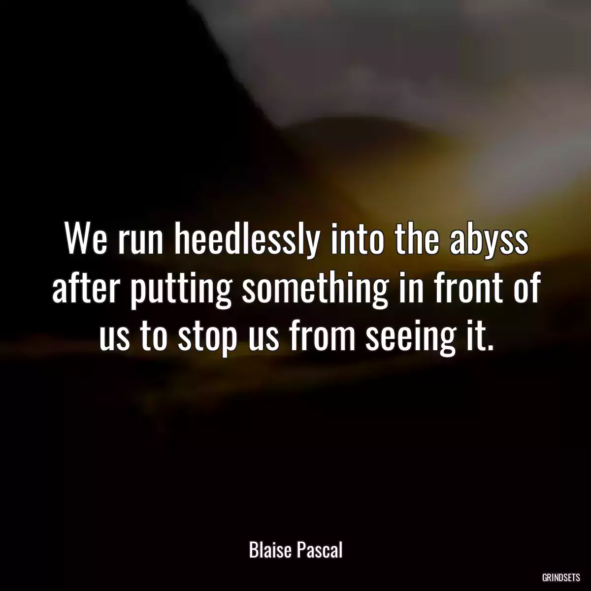 We run heedlessly into the abyss after putting something in front of us to stop us from seeing it.