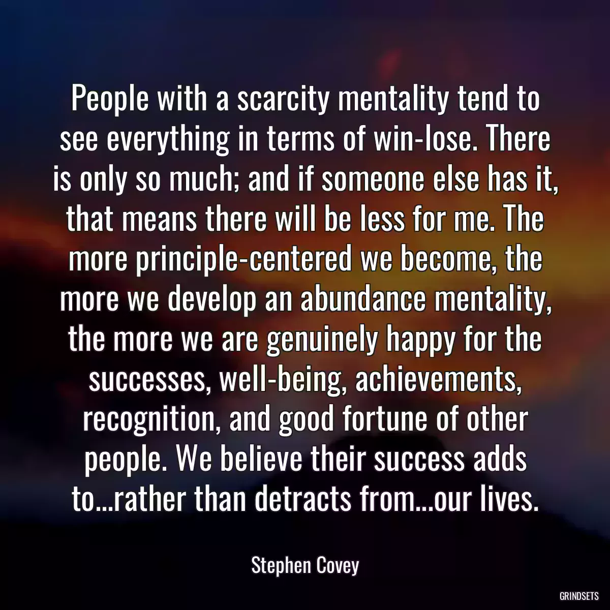 People with a scarcity mentality tend to see everything in terms of win-lose. There is only so much; and if someone else has it, that means there will be less for me. The more principle-centered we become, the more we develop an abundance mentality, the more we are genuinely happy for the successes, well-being, achievements, recognition, and good fortune of other people. We believe their success adds to...rather than detracts from...our lives.