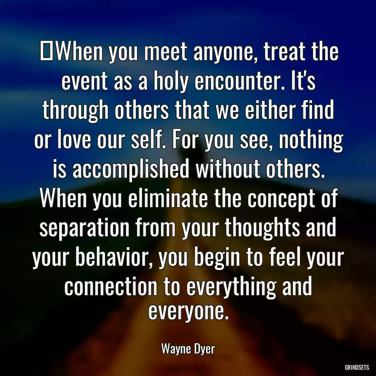 ‎When you meet anyone, treat the event as a holy encounter. It\'s through others that we either find or love our self. For you see, nothing is accomplished without others. When you eliminate the concept of separation from your thoughts and your behavior, you begin to feel your connection to everything and everyone.