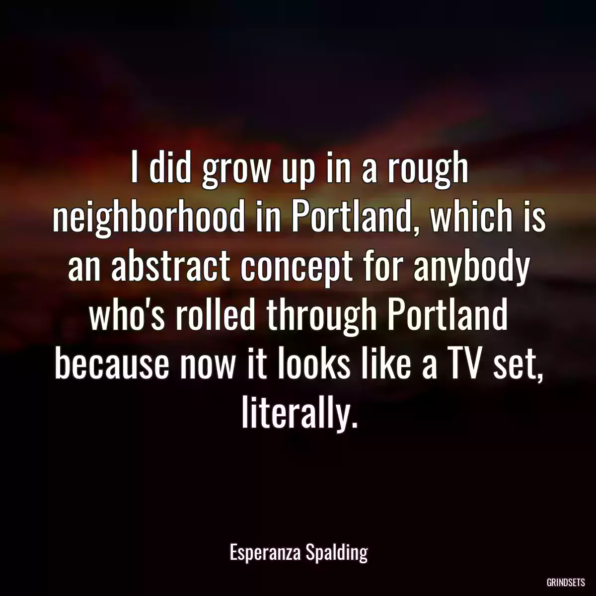 I did grow up in a rough neighborhood in Portland, which is an abstract concept for anybody who\'s rolled through Portland because now it looks like a TV set, literally.