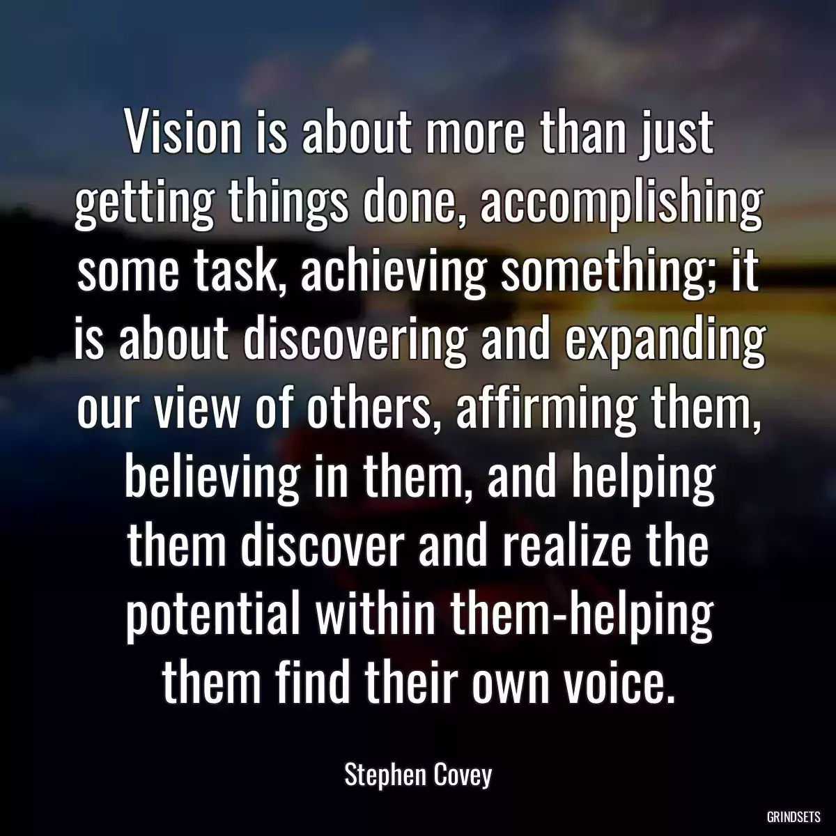 Vision is about more than just getting things done, accomplishing some task, achieving something; it is about discovering and expanding our view of others, affirming them, believing in them, and helping them discover and realize the potential within them-helping them find their own voice.