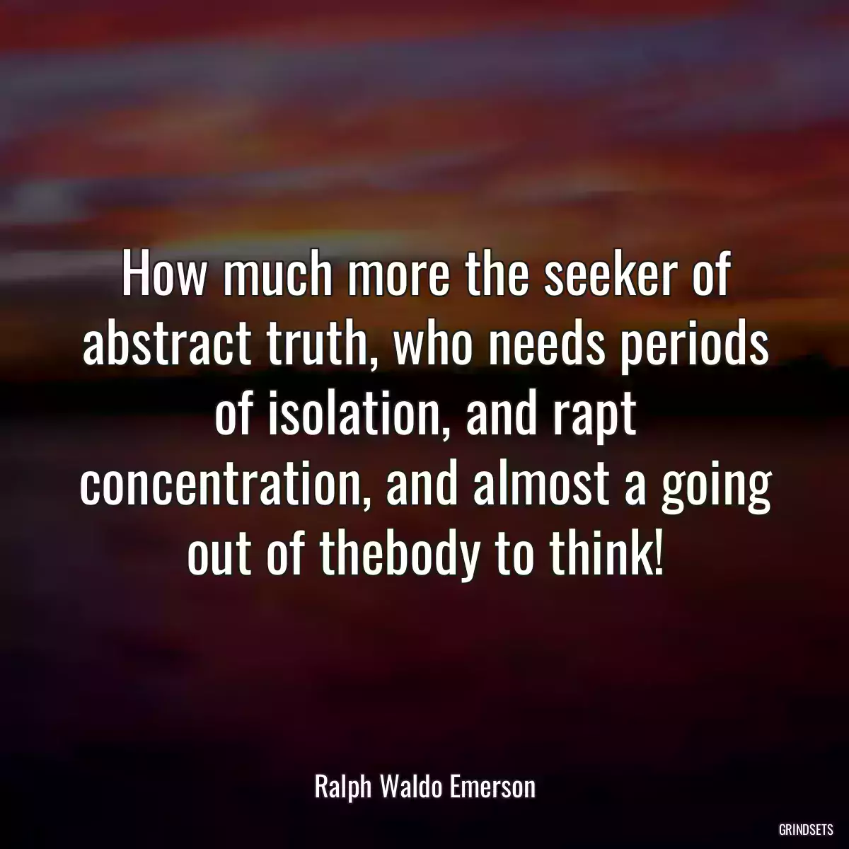 How much more the seeker of abstract truth, who needs periods of isolation, and rapt concentration, and almost a going out of thebody to think!