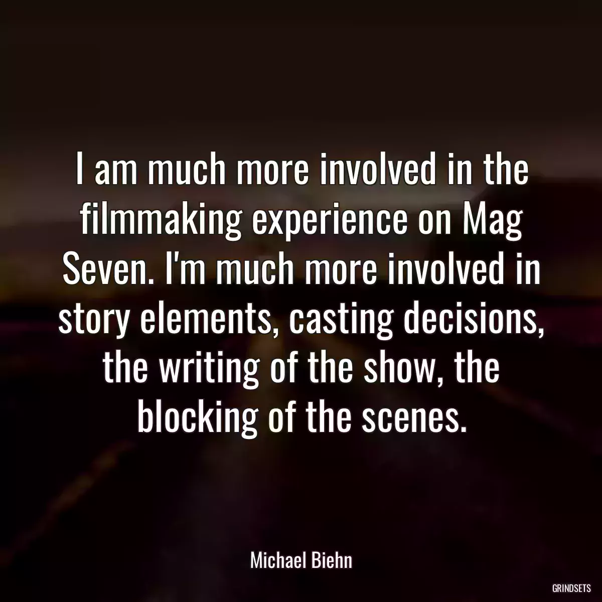 I am much more involved in the filmmaking experience on Mag Seven. I\'m much more involved in story elements, casting decisions, the writing of the show, the blocking of the scenes.