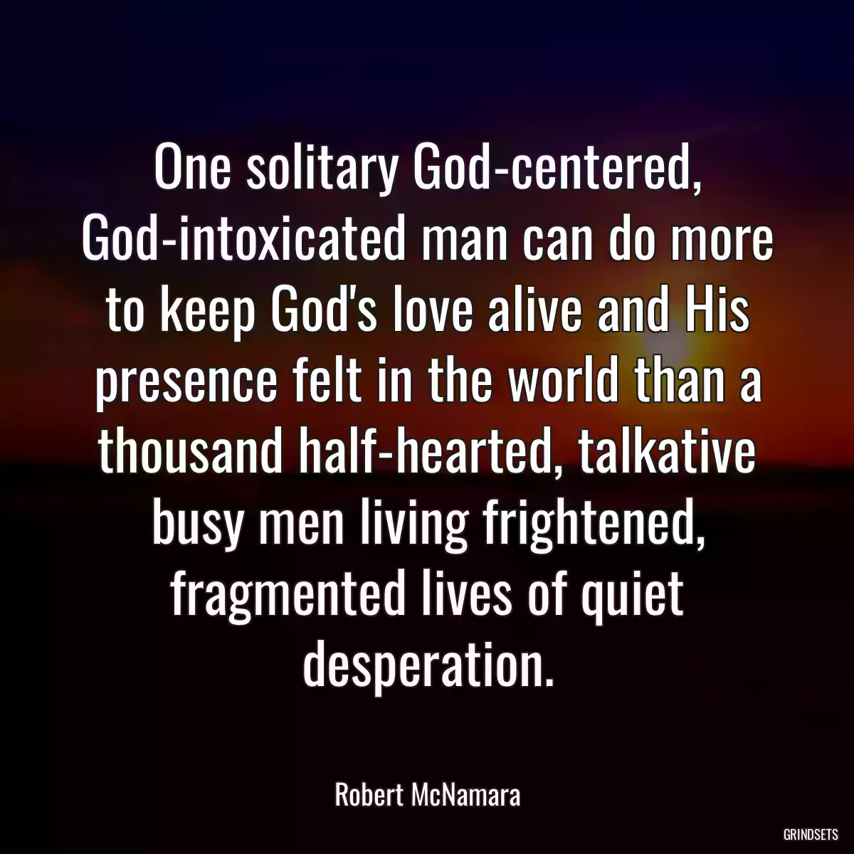 One solitary God-centered, God-intoxicated man can do more to keep God\'s love alive and His presence felt in the world than a thousand half-hearted, talkative busy men living frightened, fragmented lives of quiet desperation.