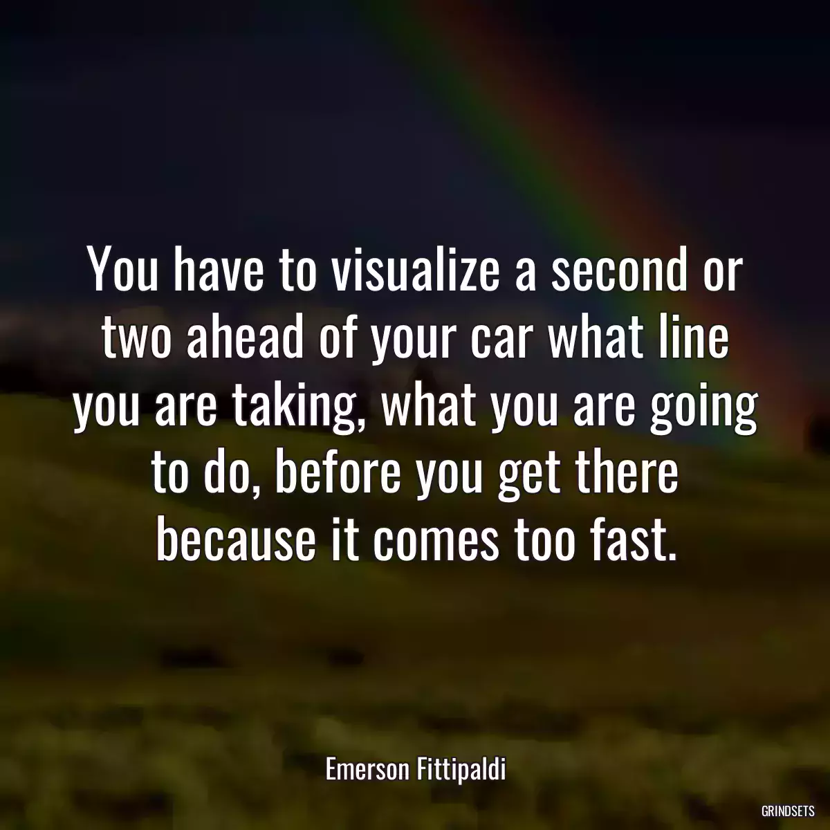 You have to visualize a second or two ahead of your car what line you are taking, what you are going to do, before you get there because it comes too fast.