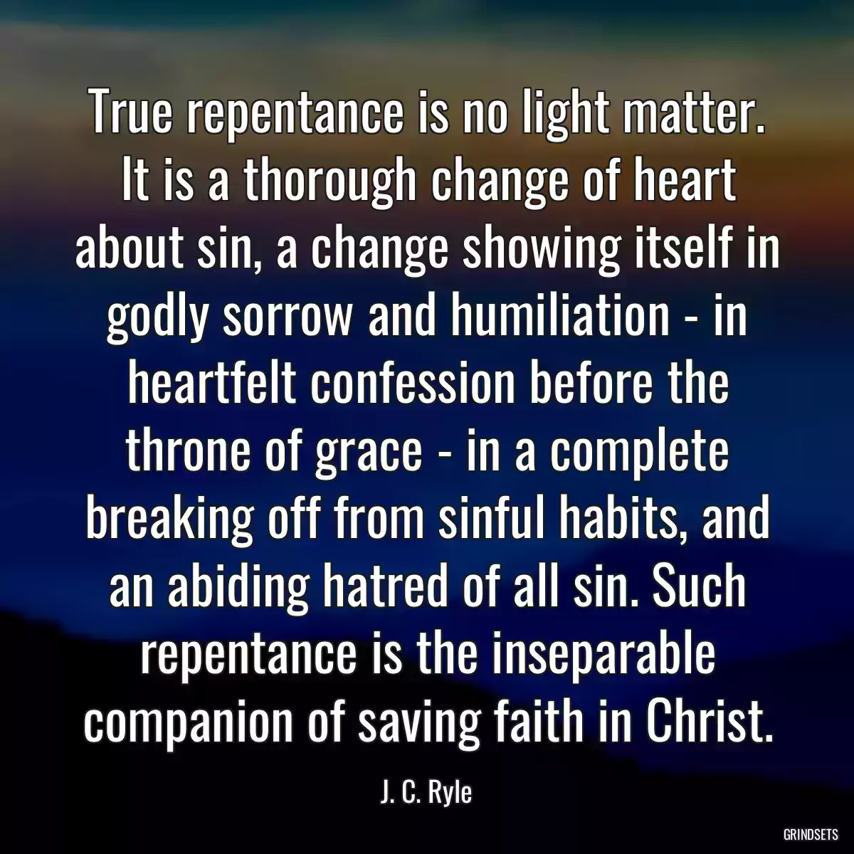 True repentance is no light matter. It is a thorough change of heart about sin, a change showing itself in godly sorrow and humiliation - in heartfelt confession before the throne of grace - in a complete breaking off from sinful habits, and an abiding hatred of all sin. Such repentance is the inseparable companion of saving faith in Christ.