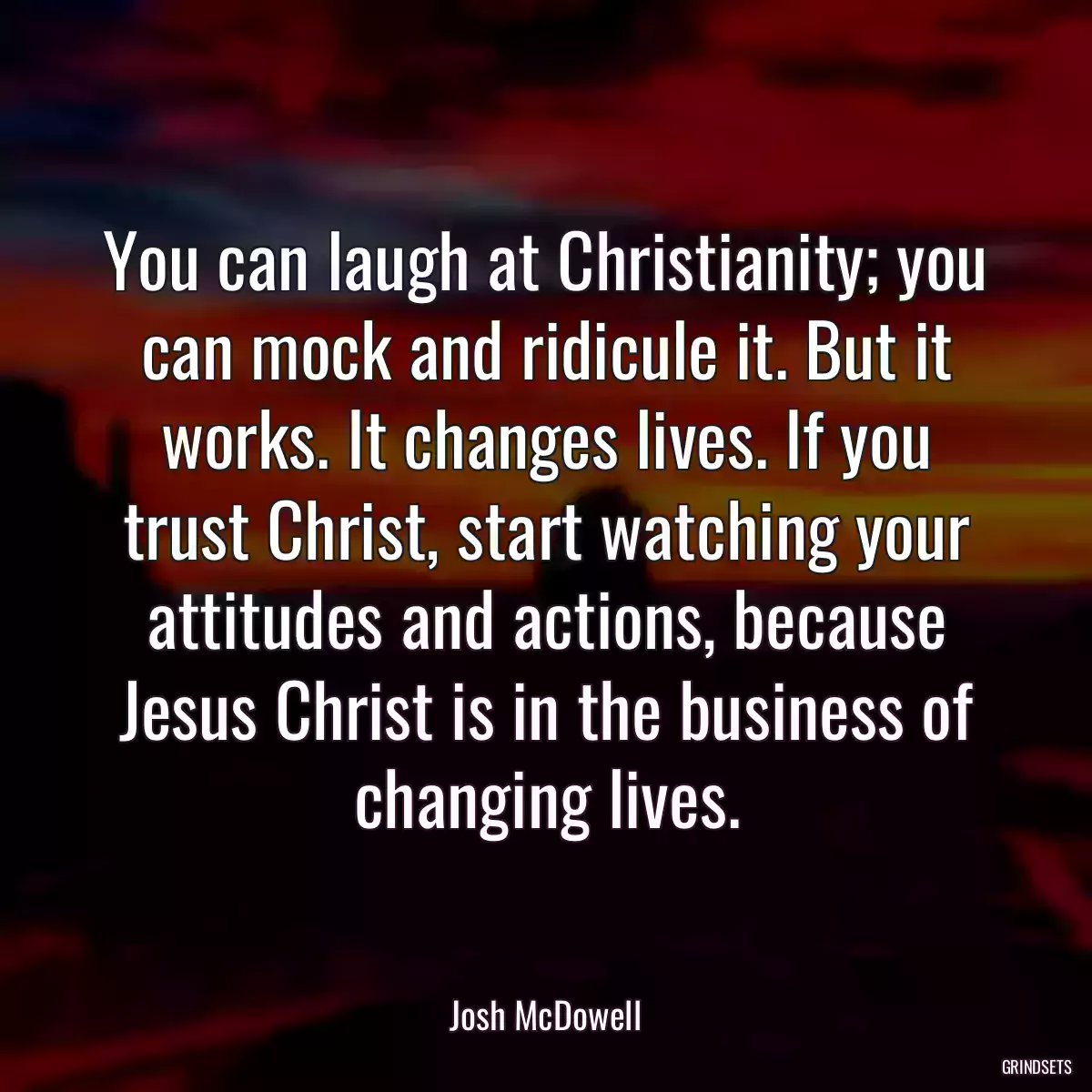 You can laugh at Christianity; you can mock and ridicule it. But it works. It changes lives. If you trust Christ, start watching your attitudes and actions, because Jesus Christ is in the business of changing lives.