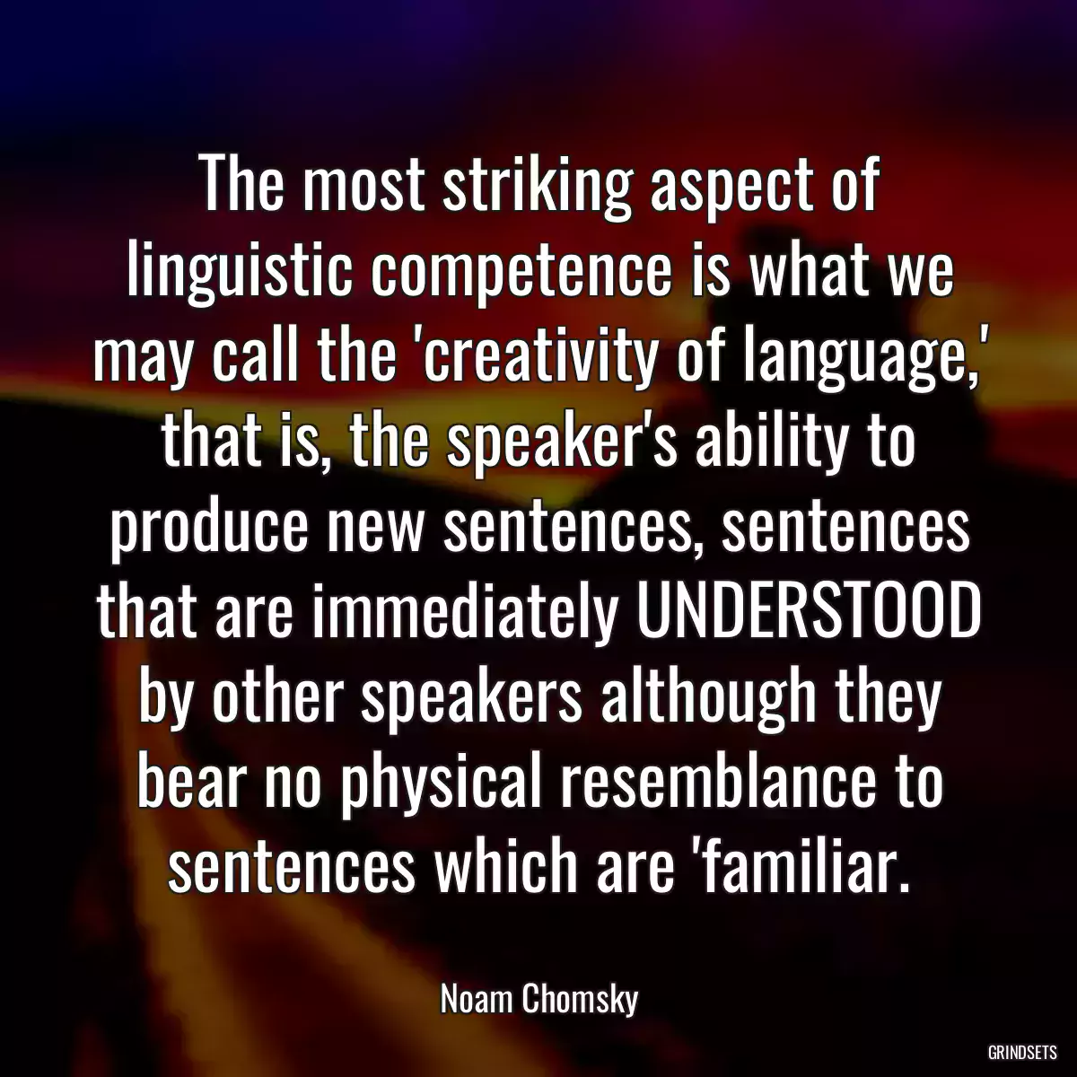 The most striking aspect of linguistic competence is what we may call the \'creativity of language,\' that is, the speaker\'s ability to produce new sentences, sentences that are immediately UNDERSTOOD by other speakers although they bear no physical resemblance to sentences which are \'familiar.