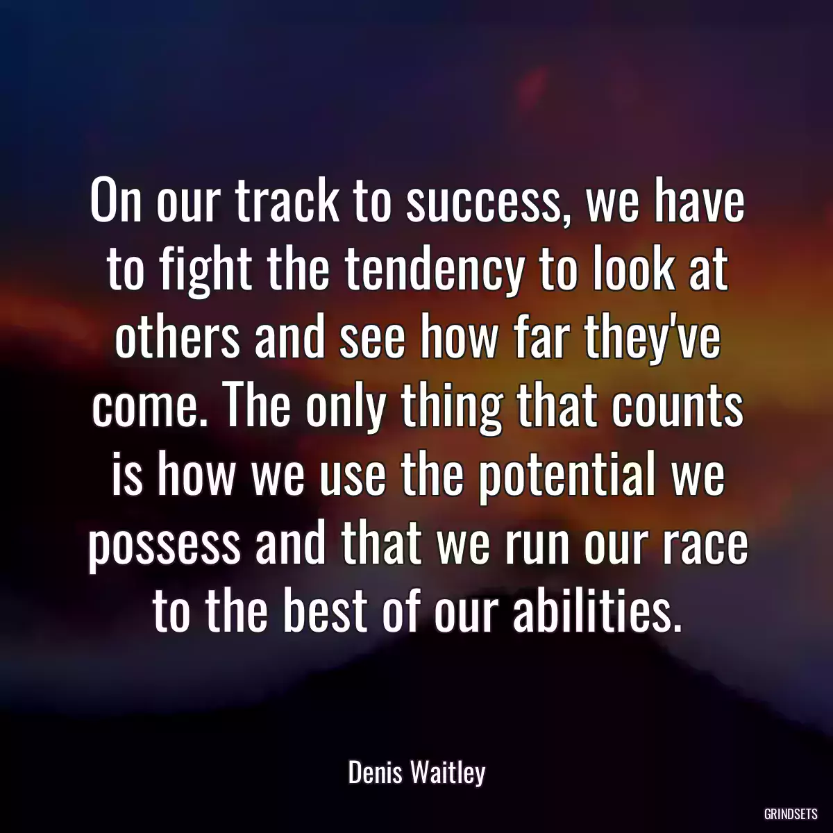 On our track to success, we have to fight the tendency to look at others and see how far they\'ve come. The only thing that counts is how we use the potential we possess and that we run our race to the best of our abilities.