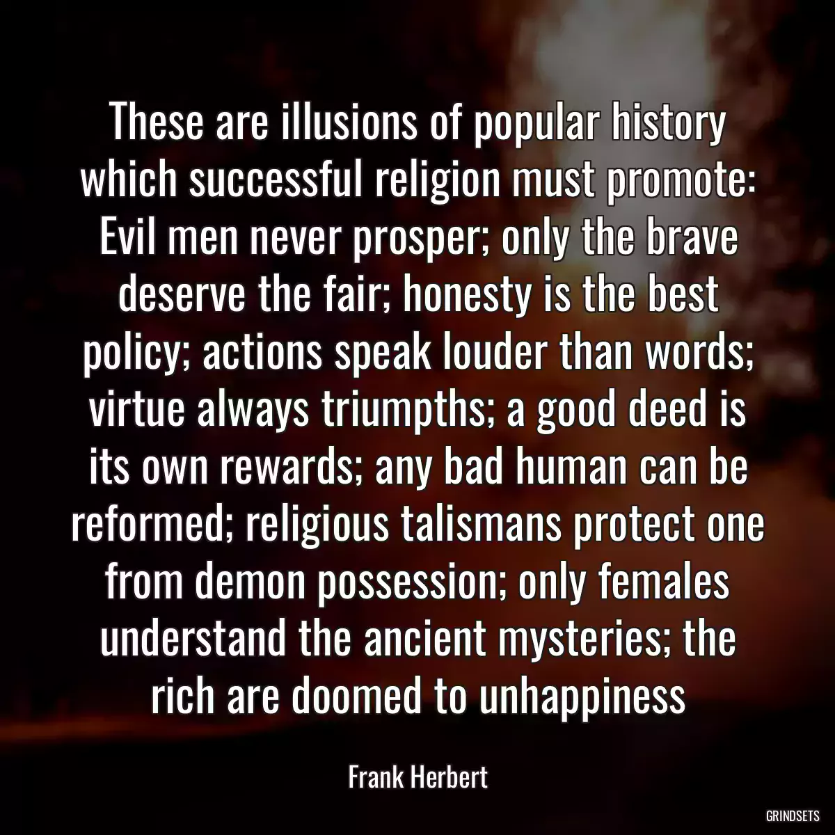 These are illusions of popular history which successful religion must promote: Evil men never prosper; only the brave deserve the fair; honesty is the best policy; actions speak louder than words; virtue always triumpths; a good deed is its own rewards; any bad human can be reformed; religious talismans protect one from demon possession; only females understand the ancient mysteries; the rich are doomed to unhappiness