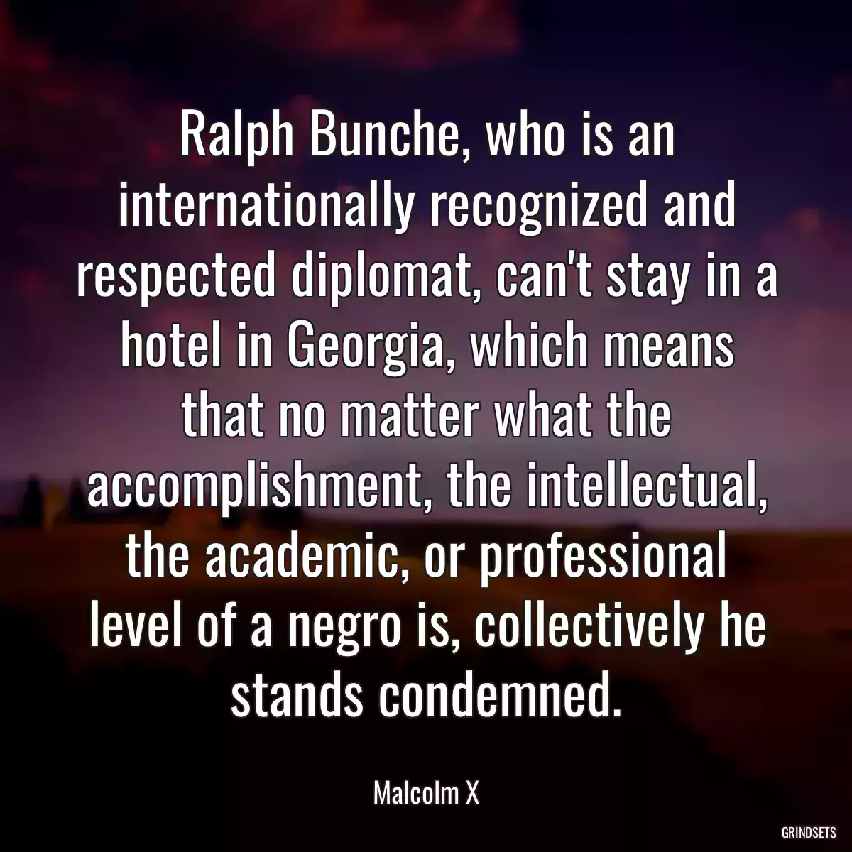 Ralph Bunche, who is an internationally recognized and respected diplomat, can\'t stay in a hotel in Georgia, which means that no matter what the accomplishment, the intellectual, the academic, or professional level of a negro is, collectively he stands condemned.