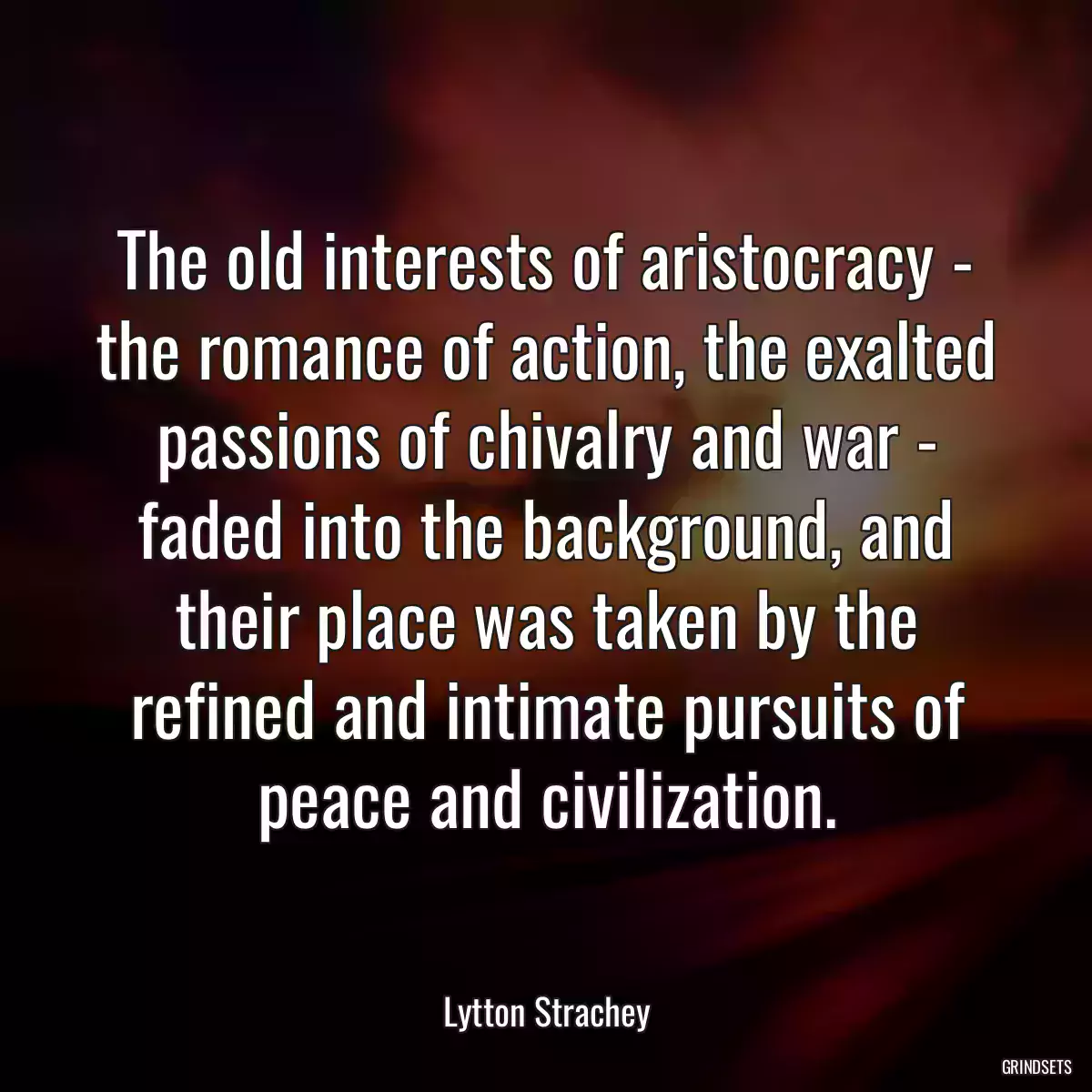 The old interests of aristocracy - the romance of action, the exalted passions of chivalry and war - faded into the background, and their place was taken by the refined and intimate pursuits of peace and civilization.