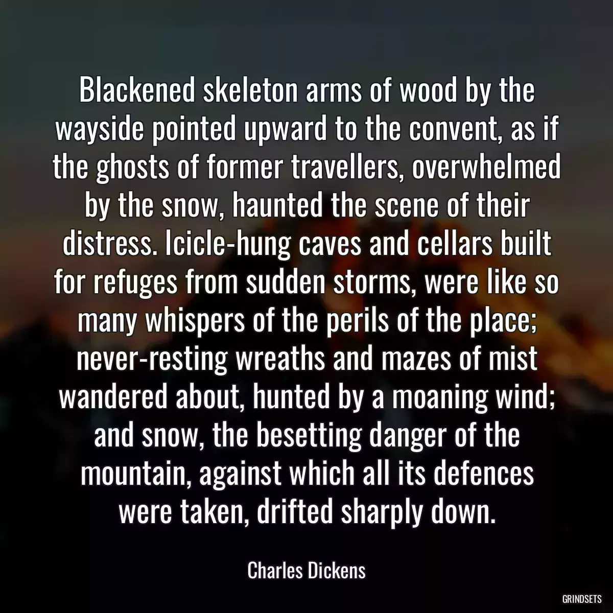 Blackened skeleton arms of wood by the wayside pointed upward to the convent, as if the ghosts of former travellers, overwhelmed by the snow, haunted the scene of their distress. Icicle-hung caves and cellars built for refuges from sudden storms, were like so many whispers of the perils of the place; never-resting wreaths and mazes of mist wandered about, hunted by a moaning wind; and snow, the besetting danger of the mountain, against which all its defences were taken, drifted sharply down.