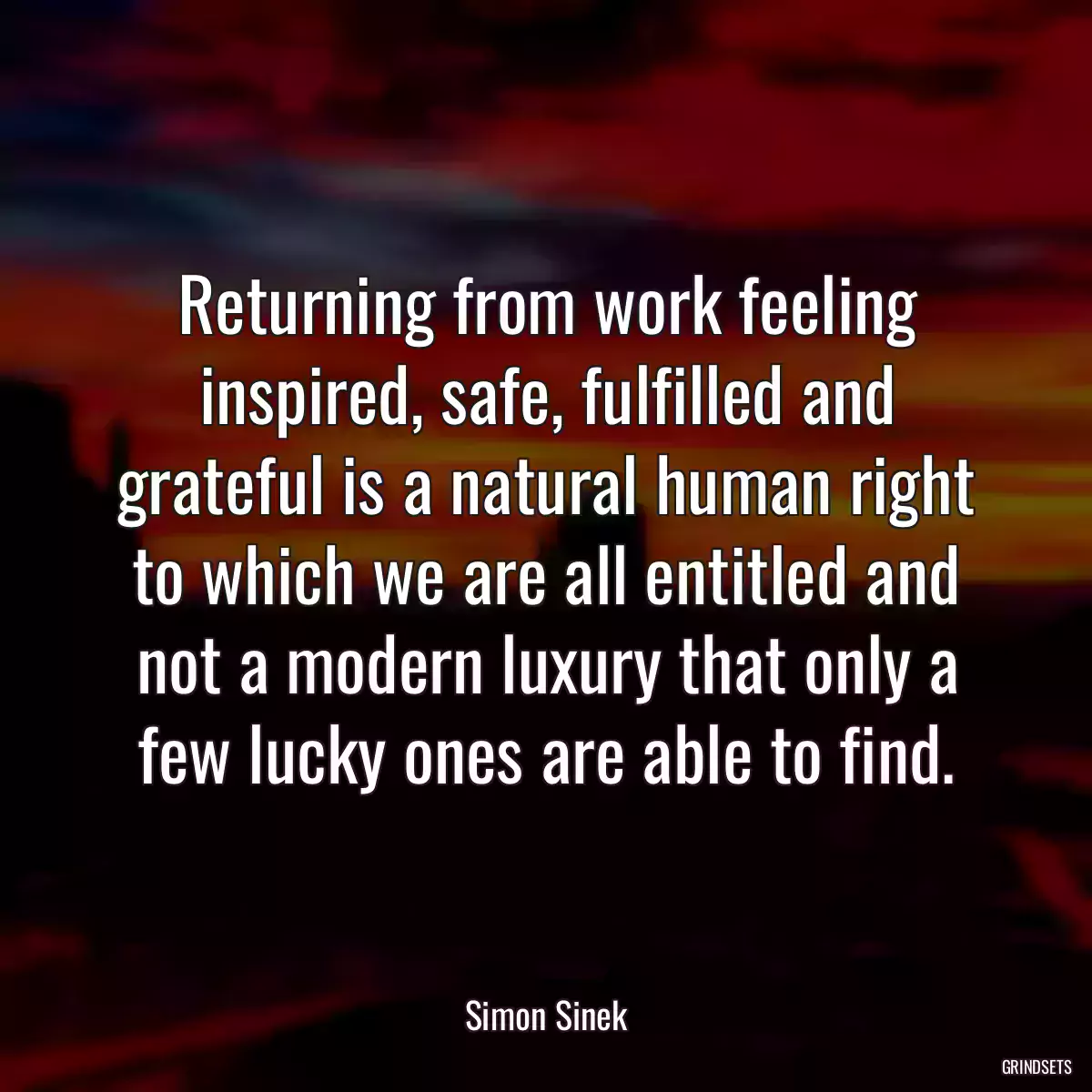 Returning from work feeling inspired, safe, fulfilled and grateful is a natural human right to which we are all entitled and not a modern luxury that only a few lucky ones are able to find.