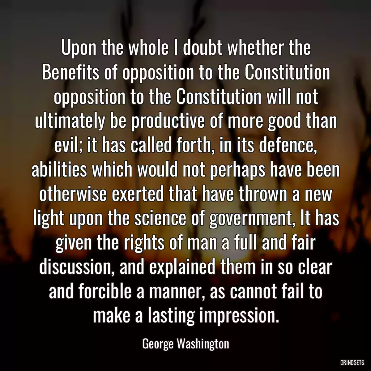 Upon the whole I doubt whether the Benefits of opposition to the Constitution opposition to the Constitution will not ultimately be productive of more good than evil; it has called forth, in its defence, abilities which would not perhaps have been otherwise exerted that have thrown a new light upon the science of government, It has given the rights of man a full and fair discussion, and explained them in so clear and forcible a manner, as cannot fail to make a lasting impression.